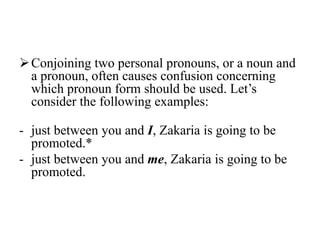  Conjoining two personal pronouns, or a noun and
  a pronoun, often causes confusion concerning
  which pronoun form should be used. Let‟s
  consider the following examples:

- just between you and I, Zakaria is going to be
  promoted.*
- just between you and me, Zakaria is going to be
  promoted.
 