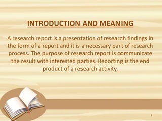 INTRODUCTION AND MEANING
A research report is a presentation of research findings in
the form of a report and it is a necessary part of research
process. The purpose of research report is communicate
the result with interested parties. Reporting is the end
product of a research activity.
3
 