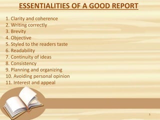 ESSENTIALITIES OF A GOOD REPORT
1. Clarity and coherence
2. Writing correctly
3. Brevity
4. Objective
5. Styled to the readers taste
6. Readability
7. Continuity of ideas
8. Consistency
9. Planning and organizing
10. Avoiding personal opinion
11. Interest and appeal
5
 