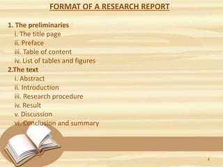 FORMAT OF A RESEARCH REPORT
1. The preliminaries
i. The title page
ii. Preface
iii. Table of content
iv. List of tables and figures
2.The text
i. Abstract
ii. Introduction
iii. Research procedure
iv. Result
v. Discussion
vi. Conclusion and summary
8
 