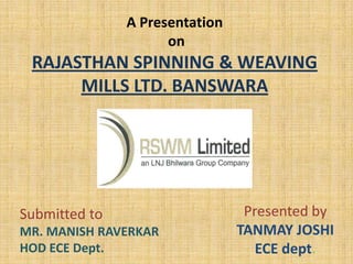 A Presentation
on
RAJASTHAN SPINNING & WEAVING
MILLS LTD. BANSWARA
Presented by
TANMAY JOSHI
ECE dept.
Submitted to
MR. MANISH RAVERKAR
HOD ECE Dept.
 