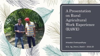 A Presentation
on Rural
Agricultural
Work Experience
(RAWE)
Arkadeb Chattopadhyay
B.Sc. Ag. (Hons.) Batch – 2016-20
 