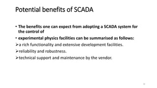 Potential benefits of SCADA
• The benefits one can expect from adopting a SCADA system for
the control of
• experimental physics facilities can be summarised as follows:
a rich functionality and extensive development facilities.
reliability and robustness.
technical support and maintenance by the vendor.
18
 