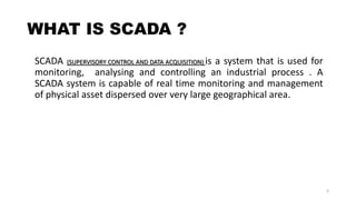 WHAT IS SCADA ?
SCADA (SUPERVISORY CONTROL AND DATA ACQUISITION) is a system that is used for
monitoring, analysing and controlling an industrial process . A
SCADA system is capable of real time monitoring and management
of physical asset dispersed over very large geographical area.
3
 