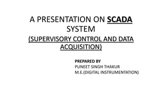 A PRESENTATION ON SCADA
SYSTEM
(SUPERVISORY CONTROL AND DATA
ACQUISITION)
PREPARED BY
PUNEET SINGH THAKUR
M.E.(DIGITAL INSTRUMENTATION)
 
