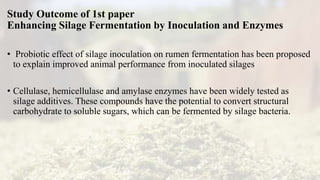 Study Outcome of 1st paper
Enhancing Silage Fermentation by Inoculation and Enzymes
• Probiotic effect of silage inoculation on rumen fermentation has been proposed
to explain improved animal performance from inoculated silages
• Cellulase, hemicellulase and amylase enzymes have been widely tested as
silage additives. These compounds have the potential to convert structural
carbohydrate to soluble sugars, which can be fermented by silage bacteria.
 