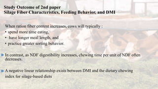 Study Outcome of 2nd paper
Silage Fiber Characteristics, Feeding Behavior, and DMI
When ration fiber content increases, cows will typically :
• spend more time eating,
• have longer meal length, and
• practice greater sorting behavior.
In contrast, as NDF digestibility increases, chewing time per unit of NDF often
decreases.
A negative linear relationship exists between DMI and the dietary chewing
index for silage-based diets
 