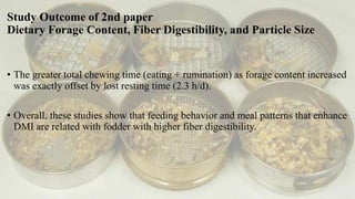 Study Outcome of 2nd paper
Dietary Forage Content, Fiber Digestibility, and Particle Size
• The greater total chewing time (eating + rumination) as forage content increased
was exactly offset by lost resting time (2.3 h/d).
• Overall, these studies show that feeding behavior and meal patterns that enhance
DMI are related with fodder with higher fiber digestibility.
 
