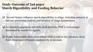 Study Outcome of 2nd paper
Starch Digestibility and Feeding Behavior
 Several factors influence starch digestibility in silage, including maturity at
harvest, processing method, and duration of silage fermentation.
 As lactation progresses and milk yield declines, DMI is increasingly
dominated by metabolic signals.
 Highly fermentable diets often reduce DMI in mid to late lactation, likely
from stimulation of hepatic oxidation by propionate.
 