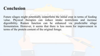 Conclusion
Future silages might potentially outperform the initial crop in terms of feeding
value. Physical therapies can reduce intake restrictions and increase
digestibility. Rumen function can be enhanced via predictable silage
fermentation. However, it seems that there is less room for improvement in
terms of the protein content of the original forage.
 