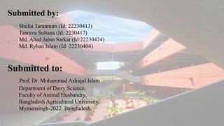 Submitted by:
Submitted to:
Prof. Dr. Mohammad Ashiqul Islam
Department of Dairy Science,
Faculty of Animal Husbandry,
Bangladesh Agricultural University,
Mymensingh-2022, Bangladesh.
Shefat Tarannum (Id: 22230413)
Tasrova Sultana (Id: 2230417)
Md. Ahad Jahin Sarkar (Id:22230424)
Md. Ryhan Islam (Id: 22230404)
 