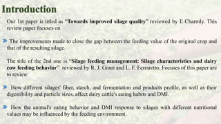Our 1st paper is titled as “Towards improved silage quality” reviewed by E Charmly. This
review paper focuses on
The improvements made to close the gap between the feeding value of the original crop and
that of the resulting silage.
The title of the 2nd one is “Silage feeding management: Silage characteristics and dairy
cow feeding behavior” reviewed by R. J. Grant and L. F. Ferraretto. Focuses of this paper are
to review
How different silages' fiber, starch, and fermentation end products profile, as well as their
digestibility and particle sizes, affect dairy cattle's eating habits and DMI.
How the animal's eating behavior and DMI response to silages with different nutritional
values may be influenced by the feeding environment.
 