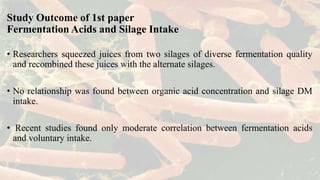 Study Outcome of 1st paper
Fermentation Acids and Silage Intake
• Researchers squeezed juices from two silages of diverse fermentation quality
and recombined these juices with the alternate silages.
• No relationship was found between organic acid concentration and silage DM
intake.
• Recent studies found only moderate correlation between fermentation acids
and voluntary intake.
 
