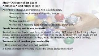 Study Outcome of 1st paper
Ammonia N and Silage Intake
According to studies, higher ammonia N in silage indicates,
*Poor fermentation, Presence of clostridia, manure
*Proteolysis
*Reduce digestibility
*N enter the N recycling cycle & increase the animal energy cost.
Protein Solubility and Rumen Ammonia
Ruminal ammonia levels, may have an impact on silage DM intake. After feeding silages,
ruminal ammonia concentration can increase to 80 mg dL–1. These very high levels are not
related to the level of ammonia in silage, but to the amount and solubility of CP in silage.
Treatments used to reduce protein solubility:
1. High-temperature short term heat treatment.
2. Rapid acidification or wilting was used to inhibit proteolytic activity.
 