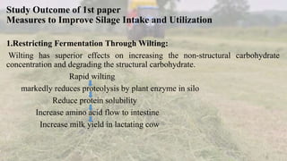 Study Outcome of 1st paper
Measures to Improve Silage Intake and Utilization
1.Restricting Fermentation Through Wilting:
Wilting has superior effects on increasing the non-structural carbohydrate
concentration and degrading the structural carbohydrate.
Rapid wilting
markedly reduces proteolysis by plant enzyme in silo
Reduce protein solubility
Increase amino acid flow to intestine
Increase milk yield in lactating cow
 