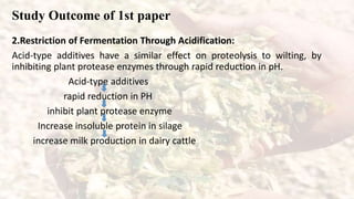 Study Outcome of 1st paper
2.Restriction of Fermentation Through Acidification:
Acid-type additives have a similar effect on proteolysis to wilting, by
inhibiting plant protease enzymes through rapid reduction in pH.
Acid-type additives
rapid reduction in PH
inhibit plant protease enzyme
Increase insoluble protein in silage
increase milk production in dairy cattle
 