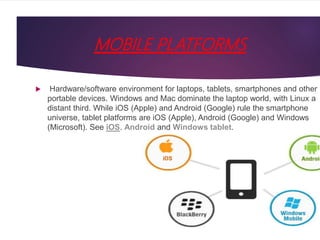 MOBILE PLATFORMS
 Hardware/software environment for laptops, tablets, smartphones and other
portable devices. Windows and Mac dominate the laptop world, with Linux a
distant third. While iOS (Apple) and Android (Google) rule the smartphone
universe, tablet platforms are iOS (Apple), Android (Google) and Windows
(Microsoft). See iOS, Android and Windows tablet.
 
