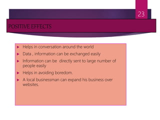 POSITIVE EFFECTS
 Helps in conversation around the world
 Data , information can be exchanged easily
 Information can be directly sent to large number of
people easily
 Helps in avoiding boredom.
 A local businessman can expand his business over
websites.
23
 