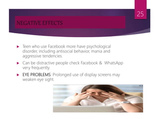 NEGATIVE EFFECTS
 Teen who use Facebook more have psychological
disorder, including antisocial behavior, mania and
aggressive tendencies.
 Can be distractive people check Facebook & WhatsApp
very frequently.
 EYE PROBLEMS: Prolonged use of display screens may
weaken eye sight.
25
 