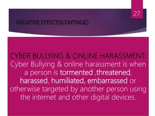 NEGATIVE EFFECTS(CONTINUE)
27
CYBER BULLYING & ONLINE HARASSMENT:
Cyber Bullying & online harassment is when
a person is tormented ,threatened,
harassed, humiliated, embarrassed or
otherwise targeted by another person using
the internet and other digital devices.
 