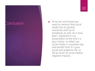  To be fair and honest we
need to mention that social
media has its positive
outcomes and has its
drawbacks as well. As it have
been explained in our
presentation at the end it is
your choice to either use
social media in a positive way
and benefit from it in your
social and academic life, or
fall as victim of social media’s
negative impacts.
Conclusion:
30
 