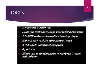 TOOLS
 1-Hootsuite is a free tool
 Helps you track and manage your social media posts
 2-BUFFER makes social media scheduling simple
 Makes it easy to share other people Tweets
 3-Hub Spot’s social publishing tool
 4-postcron
 Allows you to schedule posts to Facebook, Twitter
and Linkedln
8
 