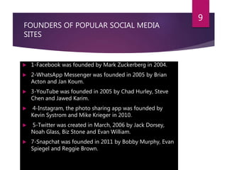 FOUNDERS OF POPULAR SOCIAL MEDIA
SITES
 1-Facebook was founded by Mark Zuckerberg in 2004.
 2-WhatsApp Messenger was founded in 2005 by Brian
Acton and Jan Koum.
 3-YouTube was founded in 2005 by Chad Hurley, Steve
Chen and Jawed Karim.
 4-Instagram, the photo sharing app was founded by
Kevin Systrom and Mike Krieger in 2010.
 5-Twitter was created in March, 2006 by Jack Dorsey,
Noah Glass, Biz Stone and Evan William.
 7-Snapchat was founded in 2011 by Bobby Murphy, Evan
Spiegel and Reggie Brown.
9
 