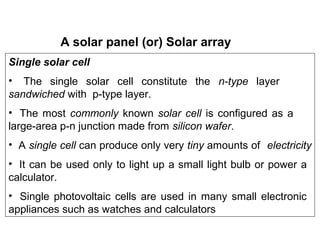 A solar panel (or) Solar array
Single solar cell
• The single solar cell constitute the n-type layer
sandwiched with p-type layer.
• The most commonly known solar cell is configured as a
large-area p-n junction made from silicon wafer.
• A single cell can produce only very tiny amounts of electricity
• It can be used only to light up a small light bulb or power a
calculator.
• Single photovoltaic cells are used in many small electronic
appliances such as watches and calculators
 