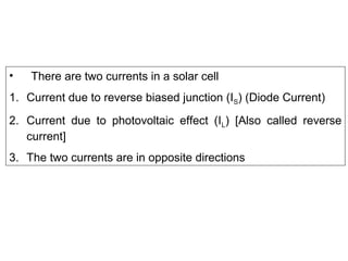 • There are two currents in a solar cell
1. Current due to reverse biased junction (IS) (Diode Current)
2. Current due to photovoltaic effect (IL) [Also called reverse
current]
3. The two currents are in opposite directions
 