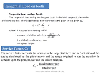 The service factor accounts for increase in the tangential force due to fluctuation of the
torque developed by the prime mover and the torque required to run the machine. It
depends upon the prime mover and the driven machine.
Tangential Load on tooth
SPUR GEARS: DESIGN AND APPLICATIONS 12
Service Factor, Cs
 
