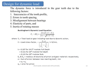 The dynamic force is introduced in the gear teeth due to the
following factors:
1. Inaccuracies of the tooth profile,
2. Errors in tooth spacing,
3. Misalignment between bearings
4. Elasticity of parts, and
5. Inertia of rotating masses
Design for dynamic load
SPUR GEARS: DESIGN AND APPLICATIONS 13
 