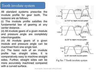 All standard systems prescribe the
involute profile for gear tooth. The
reasons are as follows:
(i) The involute profile satisfies the
fundamental law of gearing at any
center distance.
(ii) All involute gears of a given module
and pressure angle are completely
interchangeable.
(iii) All involute gears of a given
module and pressure angle can be
machined from one single tool.
(iv) The basic rack of an involute
profile has straight sides. It is
comparatively easy to machine straight
sides. Further, straight sides can be
more accurately machined compared
with a curved surface.
Tooth involute system
SPUR GEARS: DESIGN AND APPLICATIONS 15
Fig No: 7 Tooth involute system
 