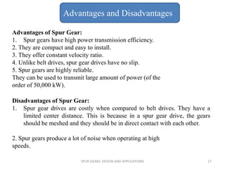 Advantages of Spur Gear:
1. Spur gears have high power transmission efficiency.
2. They are compact and easy to install.
3. They offer constant velocity ratio.
4. Unlike belt drives, spur gear drives have no slip.
5. Spur gears are highly reliable.
They can be used to transmit large amount of power (of the
order of 50,000 kW).
Disadvantages of Spur Gear:
1. Spur gear drives are costly when compared to belt drives. They have a
limited center distance. This is because in a spur gear drive, the gears
should be meshed and they should be in direct contact with each other.
2. Spur gears produce a lot of noise when operating at high
speeds.
Advantages and Disadvantages
SPUR GEARS: DESIGN AND APPLICATIONS 17
 