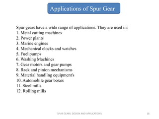 Spur gears have a wide range of applications. They are used in:
1. Metal cutting machines
2. Power plants
3. Marine engines
4. Mechanical clocks and watches
5. Fuel pumps
6. Washing Machines
7. Gear motors and gear pumps
8. Rack and pinion mechanisms
9. Material handling equipment's
10. Automobile gear boxes
11. Steel mills
12. Rolling mills
Applications of Spur Gear
SPUR GEARS: DESIGN AND APPLICATIONS 18
 