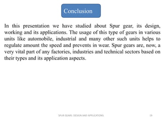 In this presentation we have studied about Spur gear, its design,
working and its applications. The usage of this type of gears in various
units like automobile, industrial and many other such units helps to
regulate amount the speed and prevents in wear. Spur gears are, now, a
very vital part of any factories, industries and technical sectors based on
their types and its application aspects.
Conclusion
SPUR GEARS: DESIGN AND APPLICATIONS 19
 