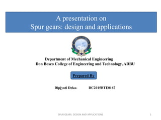Department of Mechanical Engineering
Don Bosco College of Engineering and Technology, ADBU
Dipjyoti Deka- DC2015BTE0167
Prepared By
A presentation on
Spur gears: design and applications
SPUR GEARS: DESIGN AND APPLICATIONS 1
 