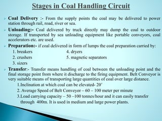 Coal Delivery :- From the supply points the coal may be delivered to power
station through rail, road, river or sea.
 Unloading:- Coal delivered by truck directly may dump the coal to outdoor
storage. If transported by sea unloading equipment like portable conveyors, coal
accelerators etc. are used.
 Preparation:- if coal delivered in form of lumps the coal preparation carried by:
1. breakers 4. dryers
2. crushers 5. magnetic separators
3. sizers
 Transfer:- Transfer means handling of coal between the unloading point and the
final storage point from where it discharge to the firing equipment. Belt Conveyor is
very suitable means of transporting large quantities of coal over large distance.
1.Inclination at which coal can be elevated- 20˚
2. Average Speed of Belt Conveyor – 60 – 100 meter per minute
3.Load carrying capacity – 50 –100 tonnes/hour and it can easily transfer
through 400m. It is used in medium and large power plants.
 
