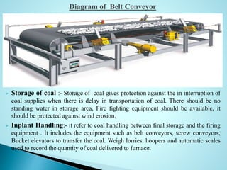  Storage of coal :- Storage of coal gives protection against the in interruption of
coal supplies when there is delay in transportation of coal. There should be no
standing water in storage area, Fire fighting equipment should be available, it
should be protected against wind erosion.
 Inplant Handling:- it refer to coal handling between final storage and the firing
equipment . It includes the equipment such as belt conveyors, screw conveyors,
Bucket elevators to transfer the coal. Weigh lorries, hoopers and automatic scales
used to record the quantity of coal delivered to furnace.
 