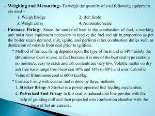  Weighing and Measuring:- To weigh the quantity of coal following equipment
are used –
1. Weigh Bridge 2. Belt Scale
3. Weigh Lorry 4. Automatic Scale
 Furnace Firing:- Since the source of heat is the combustion of fuel, a working
unit must have equipment necessary to receive the fuel and air in proportion as per
the boiler steam demand, mix, ignite, and perform other combustion duties such as
distillation of volatile from coal prior to ignition.
* Method of furnace firing depends upon the type of fuels and in SPP mainly the
Bituminous Coal is used as fuel because it is one of the best coal type contains
no moisture, easy to crack and ash contents are very low. Volatile matter on dry
ash free basis range from between 10% and 14% to 40% and over. Calorific
Value of Bituminous coal is 6000 kcal/kg.
* Furnace Firing with coal as fuel is done by three methods:
1. Stroker firing- A Stroker is a power operated fuel feeding mechanism.
2. Pulverized Fuel Firing- In this coal is reduced into fine powder with the
help of grinding mill and then projected into combustion chamber with the
help of hot air current .
 