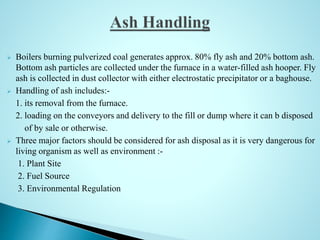  Boilers burning pulverized coal generates approx. 80% fly ash and 20% bottom ash.
Bottom ash particles are collected under the furnace in a water-filled ash hooper. Fly
ash is collected in dust collector with either electrostatic precipitator or a baghouse.
 Handling of ash includes:-
1. its removal from the furnace.
2. loading on the conveyors and delivery to the fill or dump where it can b disposed
of by sale or otherwise.
 Three major factors should be considered for ash disposal as it is very dangerous for
living organism as well as environment :-
1. Plant Site
2. Fuel Source
3. Environmental Regulation
 