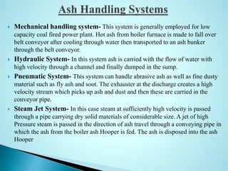  Mechanical handling system- This system is generally employed for low
capacity coal fired power plant. Hot ash from boiler furnace is made to fall over
belt conveyor after cooling through water then transported to an ash bunker
through the belt conveyor.
 Hydraulic System- In this system ash is carried with the flow of water with
high velocity through a channel and finally dumped in the sump.
 Pneumatic System- This system can handle abrasive ash as well as fine dusty
material such as fly ash and soot. The exhauster at the discharge creates a high
velocity stream which picks up ash and dust and then these are carried in the
conveyor pipe.
 Steam Jet System- In this case steam at sufficiently high velocity is passed
through a pipe carrying dry solid materials of considerable size. A jet of high
Pressure steam is passed in the direction of ash travel through a conveying pipe in
which the ash from the boiler ash Hooper is fed. The ash is disposed into the ash
Hooper
 