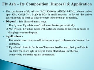  The constituents of fly ash are- SiO2(30-60%), Al2O3(15-30%), unburnt carbon
upto 30%, CaO(1-7%), MgO & SO3 in small amounts. In fly ash the carbon
content should be small & silicon content should be high as possible.
 Disposal :- It is disposed in two ways
1. Dry System- Fly ash is transferred into a bunker pneumatically.
2. Wet System- Fly ash is mixed with water and sluiced to the settling ponds or
dumping area near the plant.
 Applications:-
1. It is used in concrete as an add mixture or in-part replacement of cement, fine
aggregate.
2. Fly ash and binder in the form of lime are mixed by auto claving and blocks
are form which are light in weight. These blocks have low thermal
conductivity and stable against temperature.
 
