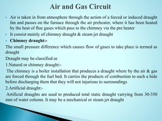  Air is taken in from atmosphere through the action of a forced or induced draught
fan and passes on the furnace through the air preheater, where it has been heated
by the heat of flue gases which pass to the chimney via the pre heater
 It consist mainly of chimney draught & steam jet draught
 Chimney draught:-
The small pressure difference which causes flow of gases to take place is termed as
draught
Draught may be classified as
1.Natural or chimney draught:-
The chimney is a boiler installation that produces a draught where by the air & gas
are forced through the fuel bed. It carries the products of combustion to such a hide
before discharging them that they will not injurious to surroundings
2.Artificial draught:-
Artificial draughts are used to produced total static draught varrying from 30-350
mm of water column. It may be a mechanical or steam jet draught
 