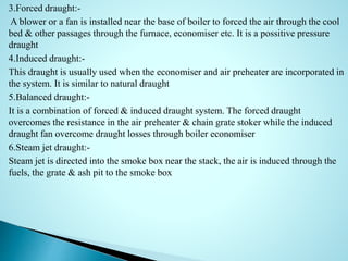3.Forced draught:-
A blower or a fan is installed near the base of boiler to forced the air through the cool
bed & other passages through the furnace, economiser etc. It is a possitive pressure
draught
4.Induced draught:-
This draught is usually used when the economiser and air preheater are incorporated in
the system. It is similar to natural draught
5.Balanced draught:-
It is a combination of forced & induced draught system. The forced draught
overcomes the resistance in the air preheater & chain grate stoker while the induced
draught fan overcome draught losses through boiler economiser
6.Steam jet draught:-
Steam jet is directed into the smoke box near the stack, the air is induced through the
fuels, the grate & ash pit to the smoke box
 