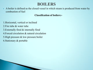  A boiler is defined as the closed vessel in which steam is produced from water by
combustion of fuel
Classification of boilers:-
1.Horizontal, vertical or inclined
2.Fire tube & water tube
3.Externally fired & internally fired
4.Forced circulation & natural circulation
5.High pressure & low pressure boiler
6.Stationary & portable
 
