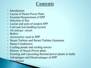  Introduction
 Layout of Steam Power Plant
 Essential Requirement of SPP
 Selection of Site
 Layout and units of modern SPP
 Coal and Ash handling System
 Air and gas circuit
 Boilers
 Accessories used in SPP
 Steam Turbine and Steam Turbine Generator
 Steam Condensers
 Cooling ponds and cooling towers
 History of Steam Power plant
 Existing and Upcoming thermal power plants in India
 Advantages and Disadvantages of SPP
 Conclusion
 