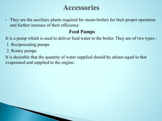  They are the auxiliary plants required for steam boilers for their proper operation
and further increase of their efficiency
Feed Pumps
It is a pump which is used to deliver feed water to the boiler. They are of two types :
1. Reciprocating pumps
2. Rotary pumps
It is desirable that the quantity of water supplied should be atleast equal to that
evaporated and supplied to the engine.
 