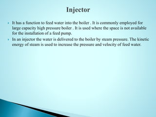  It has a function to feed water into the boiler . It is commonly employed for
large capacity high pressure boiler . It is used where the space is not available
for the installation of a feed pump.
 In an injector the water is delivered to the boiler by steam pressure. The kinetic
energy of steam is used to increase the pressure and velocity of feed water.
 