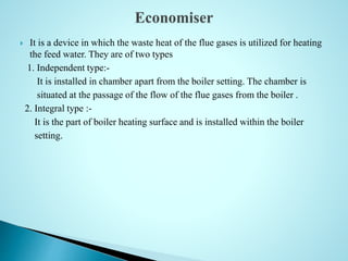  It is a device in which the waste heat of the flue gases is utilized for heating
the feed water. They are of two types
1. Independent type:-
It is installed in chamber apart from the boiler setting. The chamber is
situated at the passage of the flow of the flue gases from the boiler .
2. Integral type :-
It is the part of boiler heating surface and is installed within the boiler
setting.
 