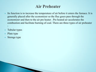  Its function is to increase the temperature of air before it enters the furnace. It is
generally placed after the economizer so the flue gases pass through the
economizer and then to the air pre heater . Pre heated air accelerates the
combustion and facilitate burning of coal. There are three types of air preheater
:
 Tubular types
 Plate type
 Storage type
 